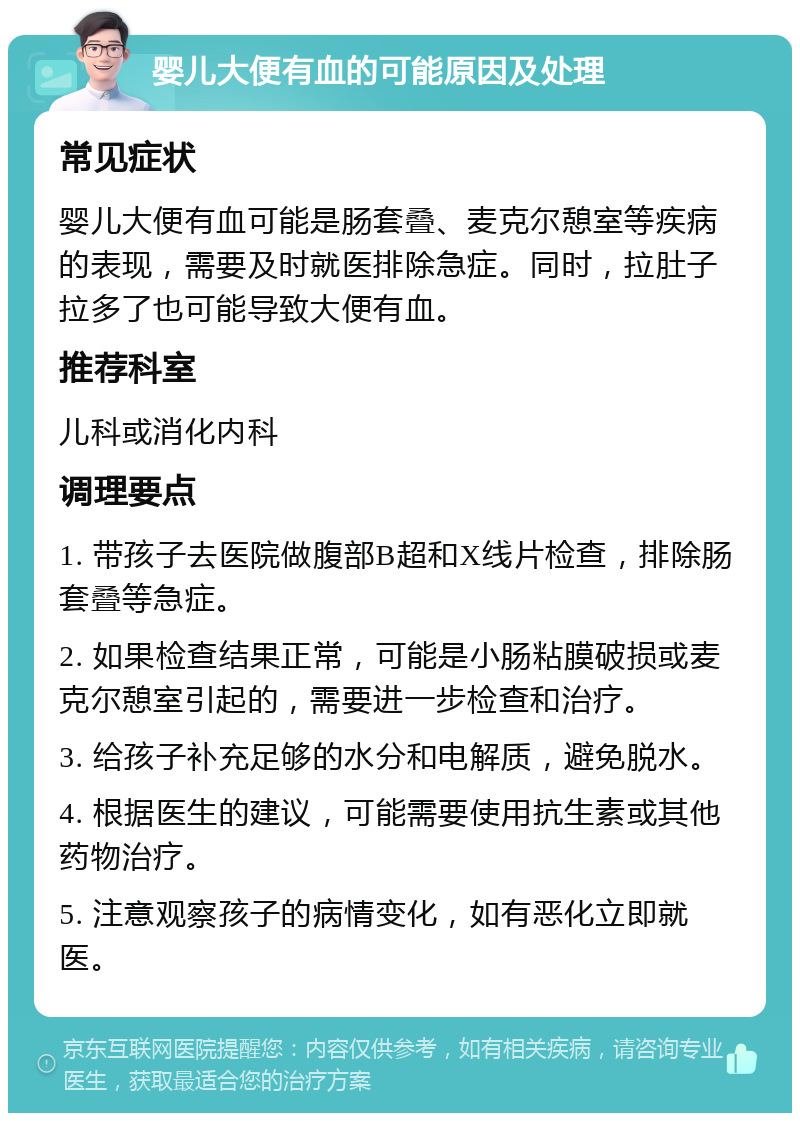 婴儿大便有血的可能原因及处理 常见症状 婴儿大便有血可能是肠套叠、麦克尔憩室等疾病的表现，需要及时就医排除急症。同时，拉肚子拉多了也可能导致大便有血。 推荐科室 儿科或消化内科 调理要点 1. 带孩子去医院做腹部B超和X线片检查，排除肠套叠等急症。 2. 如果检查结果正常，可能是小肠粘膜破损或麦克尔憩室引起的，需要进一步检查和治疗。 3. 给孩子补充足够的水分和电解质，避免脱水。 4. 根据医生的建议，可能需要使用抗生素或其他药物治疗。 5. 注意观察孩子的病情变化，如有恶化立即就医。