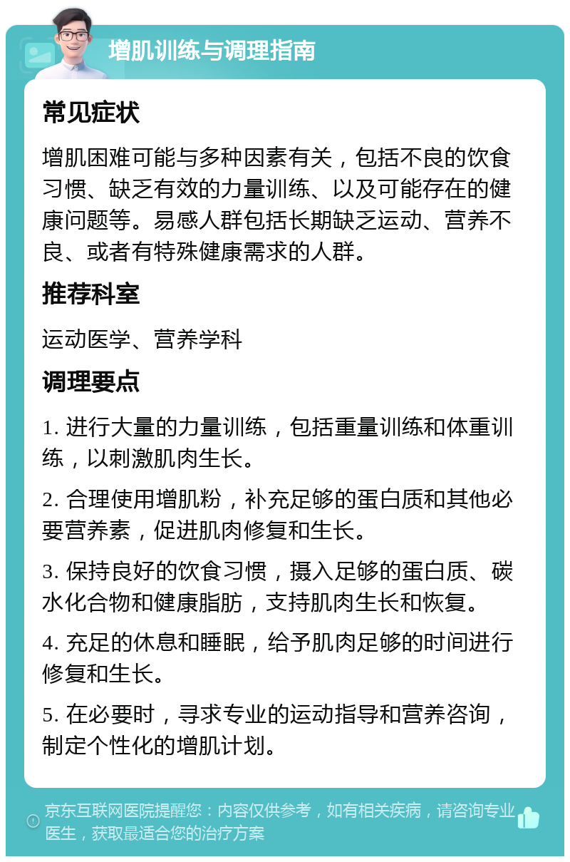 增肌训练与调理指南 常见症状 增肌困难可能与多种因素有关，包括不良的饮食习惯、缺乏有效的力量训练、以及可能存在的健康问题等。易感人群包括长期缺乏运动、营养不良、或者有特殊健康需求的人群。 推荐科室 运动医学、营养学科 调理要点 1. 进行大量的力量训练，包括重量训练和体重训练，以刺激肌肉生长。 2. 合理使用增肌粉，补充足够的蛋白质和其他必要营养素，促进肌肉修复和生长。 3. 保持良好的饮食习惯，摄入足够的蛋白质、碳水化合物和健康脂肪，支持肌肉生长和恢复。 4. 充足的休息和睡眠，给予肌肉足够的时间进行修复和生长。 5. 在必要时，寻求专业的运动指导和营养咨询，制定个性化的增肌计划。