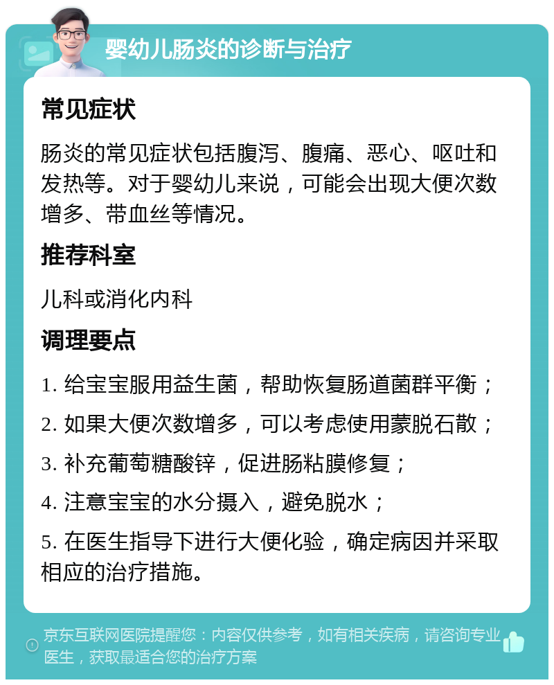 婴幼儿肠炎的诊断与治疗 常见症状 肠炎的常见症状包括腹泻、腹痛、恶心、呕吐和发热等。对于婴幼儿来说，可能会出现大便次数增多、带血丝等情况。 推荐科室 儿科或消化内科 调理要点 1. 给宝宝服用益生菌，帮助恢复肠道菌群平衡； 2. 如果大便次数增多，可以考虑使用蒙脱石散； 3. 补充葡萄糖酸锌，促进肠粘膜修复； 4. 注意宝宝的水分摄入，避免脱水； 5. 在医生指导下进行大便化验，确定病因并采取相应的治疗措施。