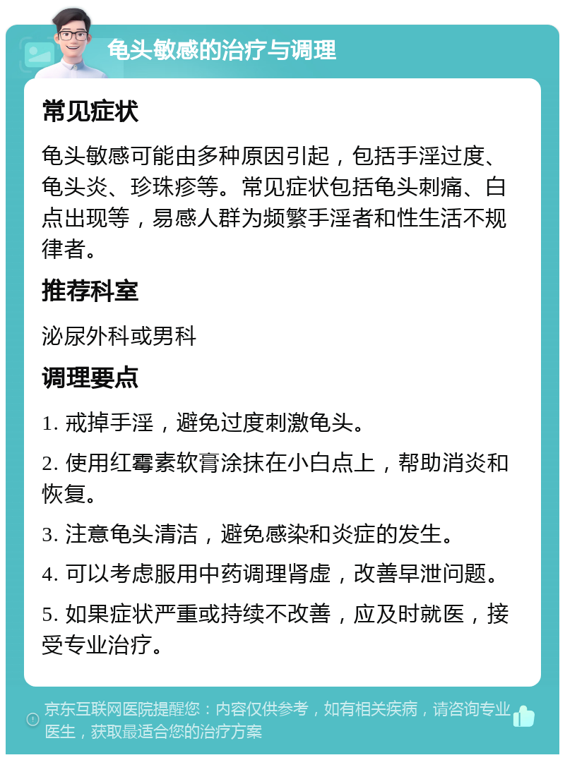 龟头敏感的治疗与调理 常见症状 龟头敏感可能由多种原因引起，包括手淫过度、龟头炎、珍珠疹等。常见症状包括龟头刺痛、白点出现等，易感人群为频繁手淫者和性生活不规律者。 推荐科室 泌尿外科或男科 调理要点 1. 戒掉手淫，避免过度刺激龟头。 2. 使用红霉素软膏涂抹在小白点上，帮助消炎和恢复。 3. 注意龟头清洁，避免感染和炎症的发生。 4. 可以考虑服用中药调理肾虚，改善早泄问题。 5. 如果症状严重或持续不改善，应及时就医，接受专业治疗。