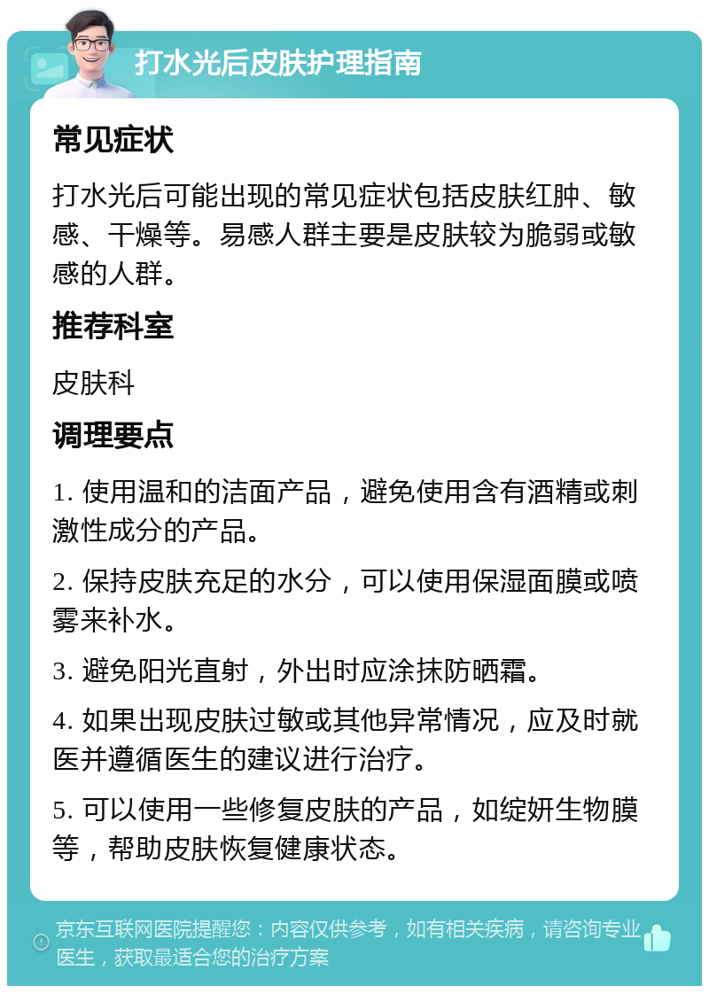 打水光后皮肤护理指南 常见症状 打水光后可能出现的常见症状包括皮肤红肿、敏感、干燥等。易感人群主要是皮肤较为脆弱或敏感的人群。 推荐科室 皮肤科 调理要点 1. 使用温和的洁面产品，避免使用含有酒精或刺激性成分的产品。 2. 保持皮肤充足的水分，可以使用保湿面膜或喷雾来补水。 3. 避免阳光直射，外出时应涂抹防晒霜。 4. 如果出现皮肤过敏或其他异常情况，应及时就医并遵循医生的建议进行治疗。 5. 可以使用一些修复皮肤的产品，如绽妍生物膜等，帮助皮肤恢复健康状态。