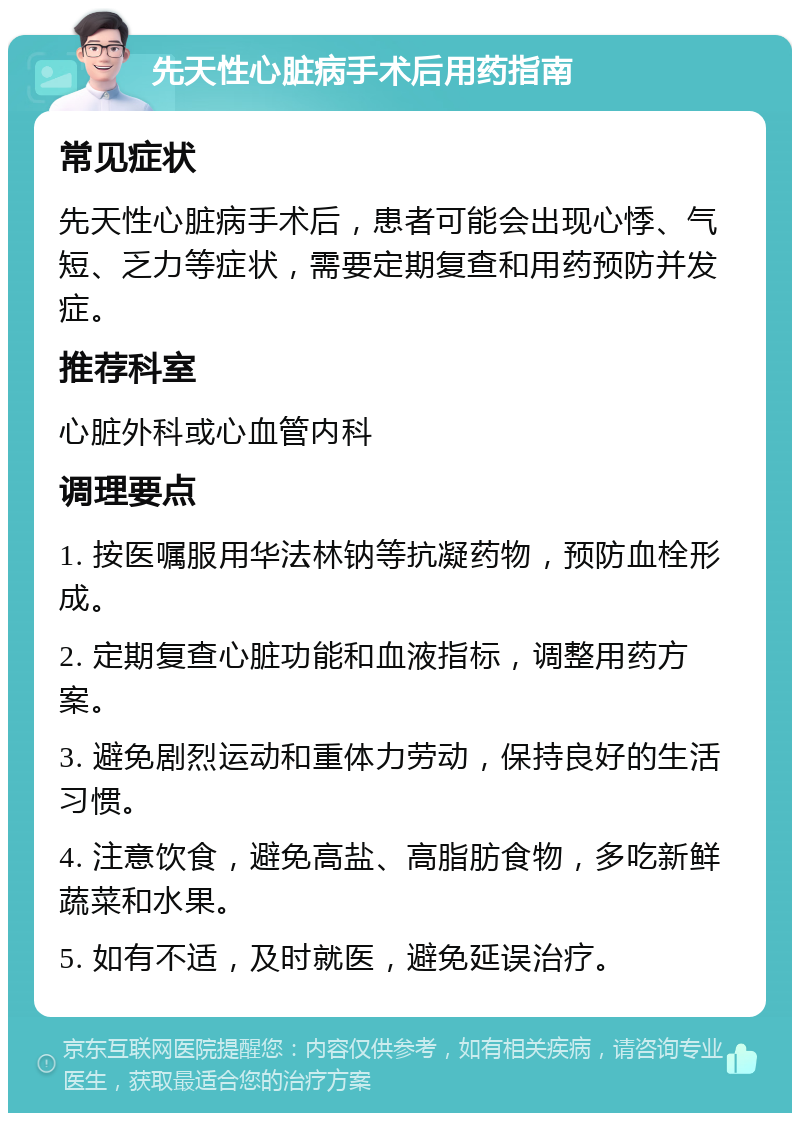 先天性心脏病手术后用药指南 常见症状 先天性心脏病手术后，患者可能会出现心悸、气短、乏力等症状，需要定期复查和用药预防并发症。 推荐科室 心脏外科或心血管内科 调理要点 1. 按医嘱服用华法林钠等抗凝药物，预防血栓形成。 2. 定期复查心脏功能和血液指标，调整用药方案。 3. 避免剧烈运动和重体力劳动，保持良好的生活习惯。 4. 注意饮食，避免高盐、高脂肪食物，多吃新鲜蔬菜和水果。 5. 如有不适，及时就医，避免延误治疗。