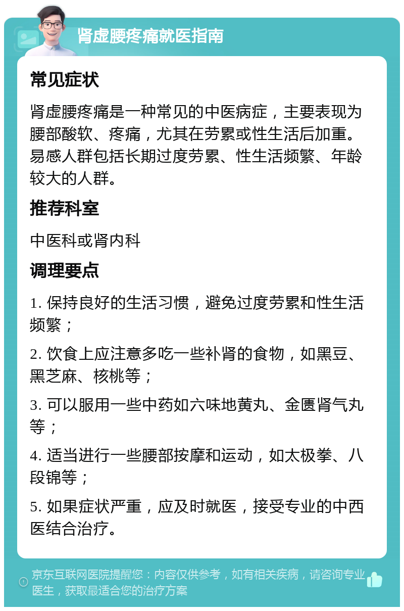 肾虚腰疼痛就医指南 常见症状 肾虚腰疼痛是一种常见的中医病症，主要表现为腰部酸软、疼痛，尤其在劳累或性生活后加重。易感人群包括长期过度劳累、性生活频繁、年龄较大的人群。 推荐科室 中医科或肾内科 调理要点 1. 保持良好的生活习惯，避免过度劳累和性生活频繁； 2. 饮食上应注意多吃一些补肾的食物，如黑豆、黑芝麻、核桃等； 3. 可以服用一些中药如六味地黄丸、金匮肾气丸等； 4. 适当进行一些腰部按摩和运动，如太极拳、八段锦等； 5. 如果症状严重，应及时就医，接受专业的中西医结合治疗。