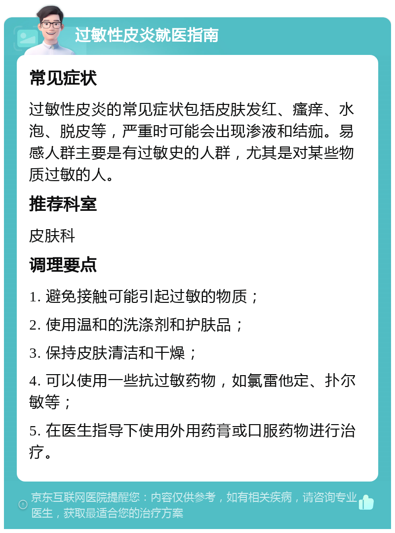 过敏性皮炎就医指南 常见症状 过敏性皮炎的常见症状包括皮肤发红、瘙痒、水泡、脱皮等，严重时可能会出现渗液和结痂。易感人群主要是有过敏史的人群，尤其是对某些物质过敏的人。 推荐科室 皮肤科 调理要点 1. 避免接触可能引起过敏的物质； 2. 使用温和的洗涤剂和护肤品； 3. 保持皮肤清洁和干燥； 4. 可以使用一些抗过敏药物，如氯雷他定、扑尔敏等； 5. 在医生指导下使用外用药膏或口服药物进行治疗。