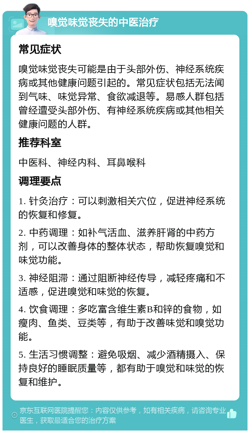 嗅觉味觉丧失的中医治疗 常见症状 嗅觉味觉丧失可能是由于头部外伤、神经系统疾病或其他健康问题引起的。常见症状包括无法闻到气味、味觉异常、食欲减退等。易感人群包括曾经遭受头部外伤、有神经系统疾病或其他相关健康问题的人群。 推荐科室 中医科、神经内科、耳鼻喉科 调理要点 1. 针灸治疗：可以刺激相关穴位，促进神经系统的恢复和修复。 2. 中药调理：如补气活血、滋养肝肾的中药方剂，可以改善身体的整体状态，帮助恢复嗅觉和味觉功能。 3. 神经阻滞：通过阻断神经传导，减轻疼痛和不适感，促进嗅觉和味觉的恢复。 4. 饮食调理：多吃富含维生素B和锌的食物，如瘦肉、鱼类、豆类等，有助于改善味觉和嗅觉功能。 5. 生活习惯调整：避免吸烟、减少酒精摄入、保持良好的睡眠质量等，都有助于嗅觉和味觉的恢复和维护。