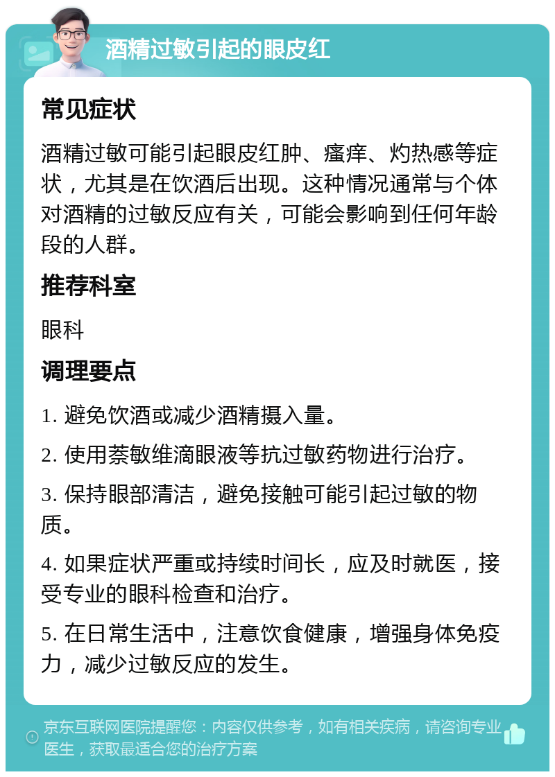 酒精过敏引起的眼皮红 常见症状 酒精过敏可能引起眼皮红肿、瘙痒、灼热感等症状，尤其是在饮酒后出现。这种情况通常与个体对酒精的过敏反应有关，可能会影响到任何年龄段的人群。 推荐科室 眼科 调理要点 1. 避免饮酒或减少酒精摄入量。 2. 使用萘敏维滴眼液等抗过敏药物进行治疗。 3. 保持眼部清洁，避免接触可能引起过敏的物质。 4. 如果症状严重或持续时间长，应及时就医，接受专业的眼科检查和治疗。 5. 在日常生活中，注意饮食健康，增强身体免疫力，减少过敏反应的发生。