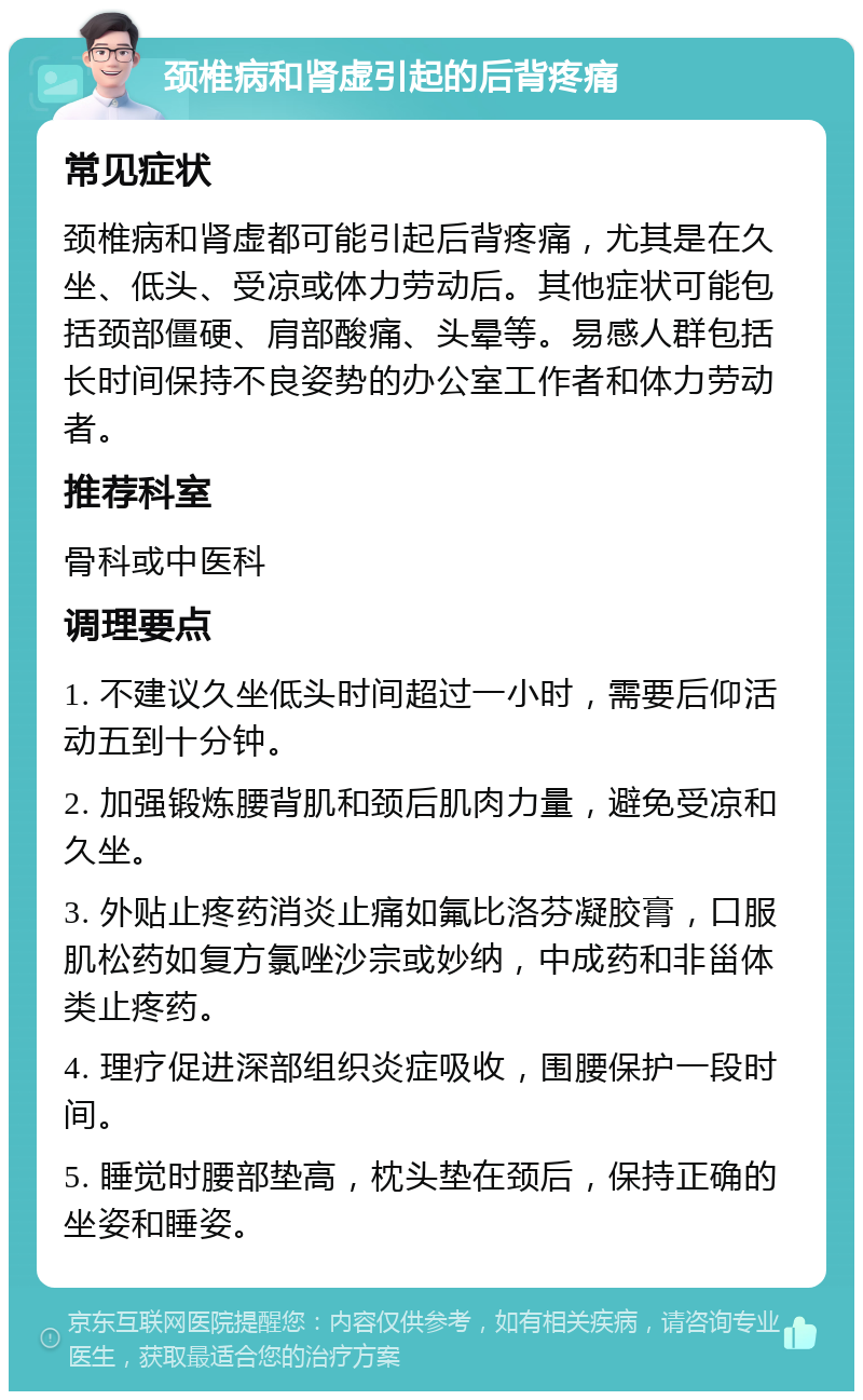 颈椎病和肾虚引起的后背疼痛 常见症状 颈椎病和肾虚都可能引起后背疼痛，尤其是在久坐、低头、受凉或体力劳动后。其他症状可能包括颈部僵硬、肩部酸痛、头晕等。易感人群包括长时间保持不良姿势的办公室工作者和体力劳动者。 推荐科室 骨科或中医科 调理要点 1. 不建议久坐低头时间超过一小时，需要后仰活动五到十分钟。 2. 加强锻炼腰背肌和颈后肌肉力量，避免受凉和久坐。 3. 外贴止疼药消炎止痛如氟比洛芬凝胶膏，口服肌松药如复方氯唑沙宗或妙纳，中成药和非甾体类止疼药。 4. 理疗促进深部组织炎症吸收，围腰保护一段时间。 5. 睡觉时腰部垫高，枕头垫在颈后，保持正确的坐姿和睡姿。