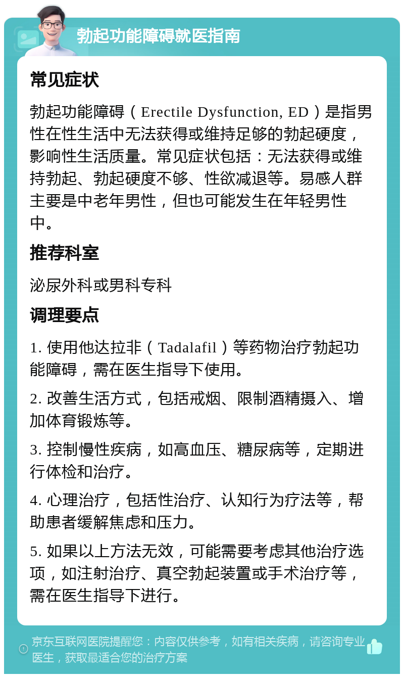 勃起功能障碍就医指南 常见症状 勃起功能障碍（Erectile Dysfunction, ED）是指男性在性生活中无法获得或维持足够的勃起硬度，影响性生活质量。常见症状包括：无法获得或维持勃起、勃起硬度不够、性欲减退等。易感人群主要是中老年男性，但也可能发生在年轻男性中。 推荐科室 泌尿外科或男科专科 调理要点 1. 使用他达拉非（Tadalafil）等药物治疗勃起功能障碍，需在医生指导下使用。 2. 改善生活方式，包括戒烟、限制酒精摄入、增加体育锻炼等。 3. 控制慢性疾病，如高血压、糖尿病等，定期进行体检和治疗。 4. 心理治疗，包括性治疗、认知行为疗法等，帮助患者缓解焦虑和压力。 5. 如果以上方法无效，可能需要考虑其他治疗选项，如注射治疗、真空勃起装置或手术治疗等，需在医生指导下进行。