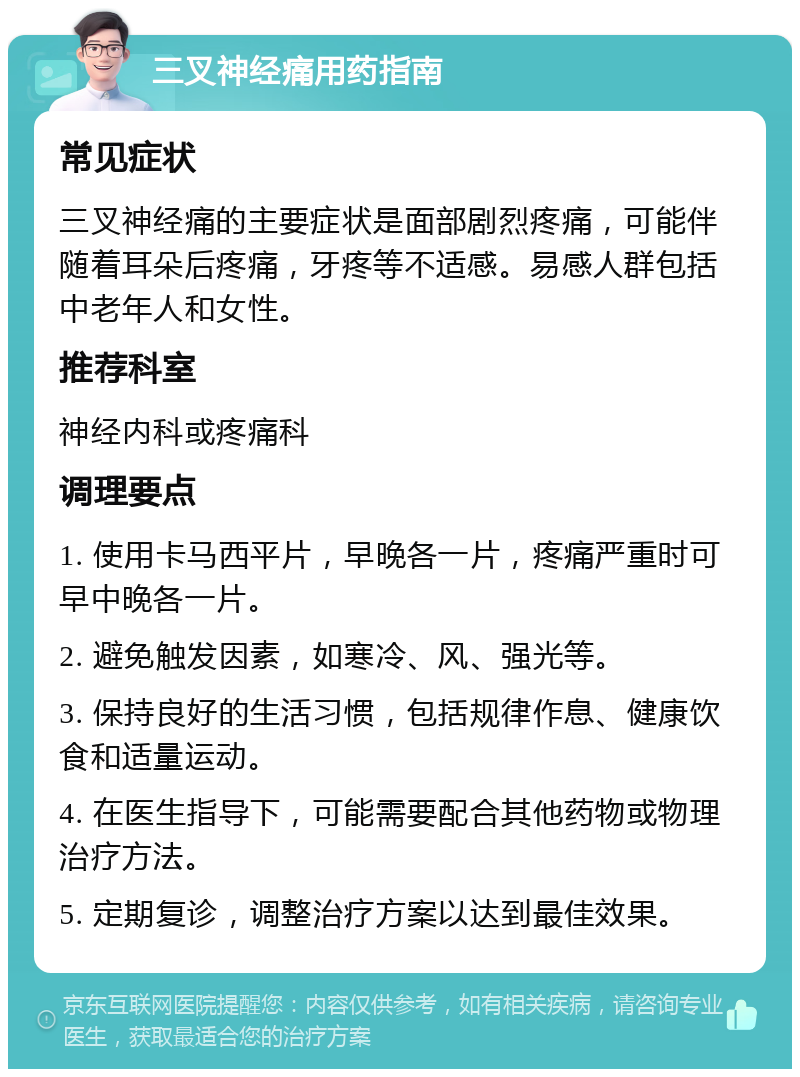 三叉神经痛用药指南 常见症状 三叉神经痛的主要症状是面部剧烈疼痛，可能伴随着耳朵后疼痛，牙疼等不适感。易感人群包括中老年人和女性。 推荐科室 神经内科或疼痛科 调理要点 1. 使用卡马西平片，早晚各一片，疼痛严重时可早中晚各一片。 2. 避免触发因素，如寒冷、风、强光等。 3. 保持良好的生活习惯，包括规律作息、健康饮食和适量运动。 4. 在医生指导下，可能需要配合其他药物或物理治疗方法。 5. 定期复诊，调整治疗方案以达到最佳效果。