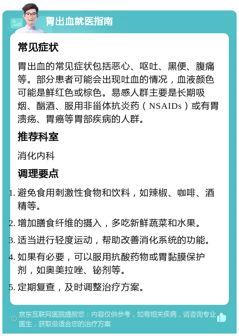 胃出血就医指南 常见症状 胃出血的常见症状包括恶心、呕吐、黑便、腹痛等。部分患者可能会出现吐血的情况，血液颜色可能是鲜红色或棕色。易感人群主要是长期吸烟、酗酒、服用非甾体抗炎药（NSAIDs）或有胃溃疡、胃癌等胃部疾病的人群。 推荐科室 消化内科 调理要点 避免食用刺激性食物和饮料，如辣椒、咖啡、酒精等。 增加膳食纤维的摄入，多吃新鲜蔬菜和水果。 适当进行轻度运动，帮助改善消化系统的功能。 如果有必要，可以服用抗酸药物或胃黏膜保护剂，如奥美拉唑、铋剂等。 定期复查，及时调整治疗方案。