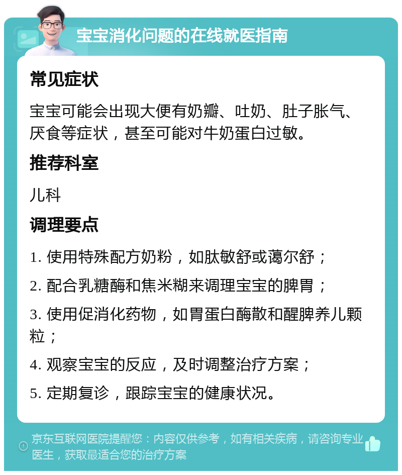 宝宝消化问题的在线就医指南 常见症状 宝宝可能会出现大便有奶瓣、吐奶、肚子胀气、厌食等症状，甚至可能对牛奶蛋白过敏。 推荐科室 儿科 调理要点 1. 使用特殊配方奶粉，如肽敏舒或蔼尔舒； 2. 配合乳糖酶和焦米糊来调理宝宝的脾胃； 3. 使用促消化药物，如胃蛋白酶散和醒脾养儿颗粒； 4. 观察宝宝的反应，及时调整治疗方案； 5. 定期复诊，跟踪宝宝的健康状况。