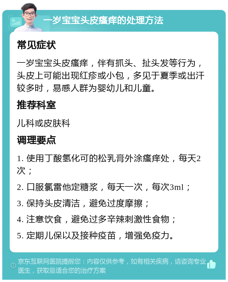 一岁宝宝头皮瘙痒的处理方法 常见症状 一岁宝宝头皮瘙痒，伴有抓头、扯头发等行为，头皮上可能出现红疹或小包，多见于夏季或出汗较多时，易感人群为婴幼儿和儿童。 推荐科室 儿科或皮肤科 调理要点 1. 使用丁酸氢化可的松乳膏外涂瘙痒处，每天2次； 2. 口服氯雷他定糖浆，每天一次，每次3ml； 3. 保持头皮清洁，避免过度摩擦； 4. 注意饮食，避免过多辛辣刺激性食物； 5. 定期儿保以及接种疫苗，增强免疫力。