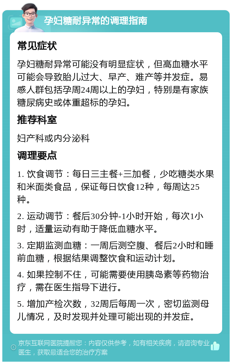 孕妇糖耐异常的调理指南 常见症状 孕妇糖耐异常可能没有明显症状，但高血糖水平可能会导致胎儿过大、早产、难产等并发症。易感人群包括孕周24周以上的孕妇，特别是有家族糖尿病史或体重超标的孕妇。 推荐科室 妇产科或内分泌科 调理要点 1. 饮食调节：每日三主餐+三加餐，少吃糖类水果和米面类食品，保证每日饮食12种，每周达25种。 2. 运动调节：餐后30分钟-1小时开始，每次1小时，适量运动有助于降低血糖水平。 3. 定期监测血糖：一周后测空腹、餐后2小时和睡前血糖，根据结果调整饮食和运动计划。 4. 如果控制不住，可能需要使用胰岛素等药物治疗，需在医生指导下进行。 5. 增加产检次数，32周后每周一次，密切监测母儿情况，及时发现并处理可能出现的并发症。