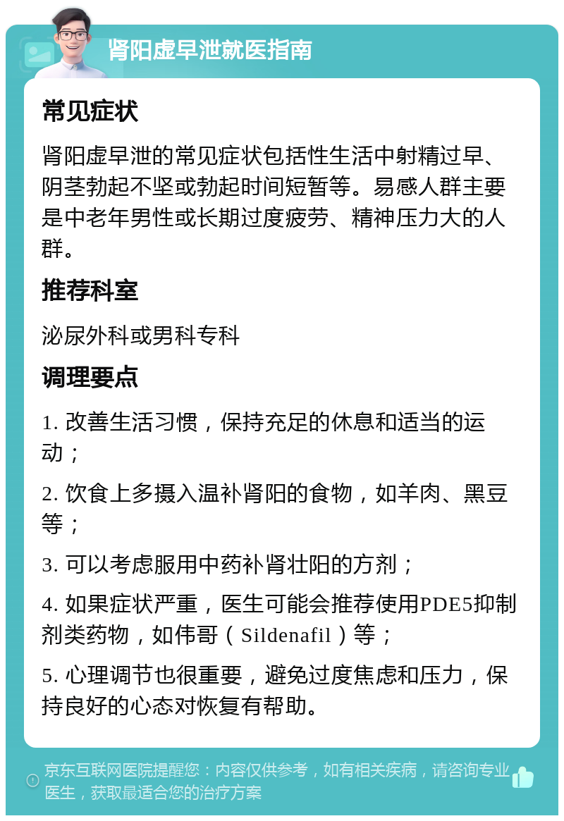 肾阳虚早泄就医指南 常见症状 肾阳虚早泄的常见症状包括性生活中射精过早、阴茎勃起不坚或勃起时间短暂等。易感人群主要是中老年男性或长期过度疲劳、精神压力大的人群。 推荐科室 泌尿外科或男科专科 调理要点 1. 改善生活习惯，保持充足的休息和适当的运动； 2. 饮食上多摄入温补肾阳的食物，如羊肉、黑豆等； 3. 可以考虑服用中药补肾壮阳的方剂； 4. 如果症状严重，医生可能会推荐使用PDE5抑制剂类药物，如伟哥（Sildenafil）等； 5. 心理调节也很重要，避免过度焦虑和压力，保持良好的心态对恢复有帮助。