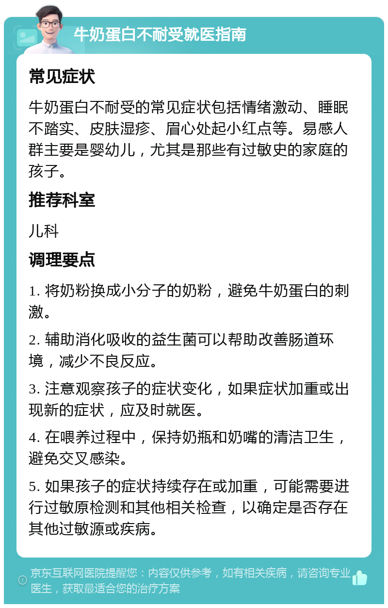 牛奶蛋白不耐受就医指南 常见症状 牛奶蛋白不耐受的常见症状包括情绪激动、睡眠不踏实、皮肤湿疹、眉心处起小红点等。易感人群主要是婴幼儿，尤其是那些有过敏史的家庭的孩子。 推荐科室 儿科 调理要点 1. 将奶粉换成小分子的奶粉，避免牛奶蛋白的刺激。 2. 辅助消化吸收的益生菌可以帮助改善肠道环境，减少不良反应。 3. 注意观察孩子的症状变化，如果症状加重或出现新的症状，应及时就医。 4. 在喂养过程中，保持奶瓶和奶嘴的清洁卫生，避免交叉感染。 5. 如果孩子的症状持续存在或加重，可能需要进行过敏原检测和其他相关检查，以确定是否存在其他过敏源或疾病。