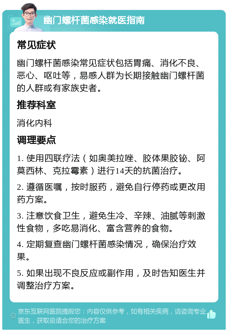 幽门螺杆菌感染就医指南 常见症状 幽门螺杆菌感染常见症状包括胃痛、消化不良、恶心、呕吐等，易感人群为长期接触幽门螺杆菌的人群或有家族史者。 推荐科室 消化内科 调理要点 1. 使用四联疗法（如奥美拉唑、胶体果胶铋、阿莫西林、克拉霉素）进行14天的抗菌治疗。 2. 遵循医嘱，按时服药，避免自行停药或更改用药方案。 3. 注意饮食卫生，避免生冷、辛辣、油腻等刺激性食物，多吃易消化、富含营养的食物。 4. 定期复查幽门螺杆菌感染情况，确保治疗效果。 5. 如果出现不良反应或副作用，及时告知医生并调整治疗方案。