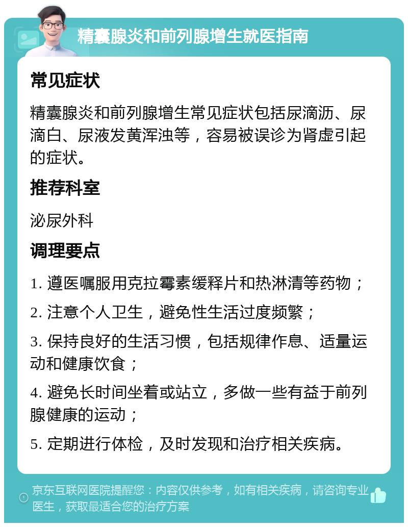 精囊腺炎和前列腺增生就医指南 常见症状 精囊腺炎和前列腺增生常见症状包括尿滴沥、尿滴白、尿液发黄浑浊等，容易被误诊为肾虚引起的症状。 推荐科室 泌尿外科 调理要点 1. 遵医嘱服用克拉霉素缓释片和热淋清等药物； 2. 注意个人卫生，避免性生活过度频繁； 3. 保持良好的生活习惯，包括规律作息、适量运动和健康饮食； 4. 避免长时间坐着或站立，多做一些有益于前列腺健康的运动； 5. 定期进行体检，及时发现和治疗相关疾病。