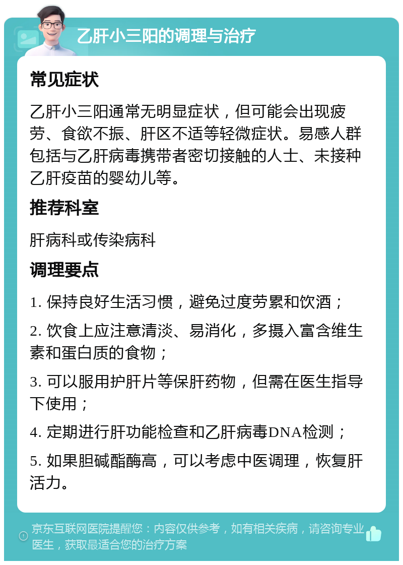 乙肝小三阳的调理与治疗 常见症状 乙肝小三阳通常无明显症状，但可能会出现疲劳、食欲不振、肝区不适等轻微症状。易感人群包括与乙肝病毒携带者密切接触的人士、未接种乙肝疫苗的婴幼儿等。 推荐科室 肝病科或传染病科 调理要点 1. 保持良好生活习惯，避免过度劳累和饮酒； 2. 饮食上应注意清淡、易消化，多摄入富含维生素和蛋白质的食物； 3. 可以服用护肝片等保肝药物，但需在医生指导下使用； 4. 定期进行肝功能检查和乙肝病毒DNA检测； 5. 如果胆碱酯酶高，可以考虑中医调理，恢复肝活力。