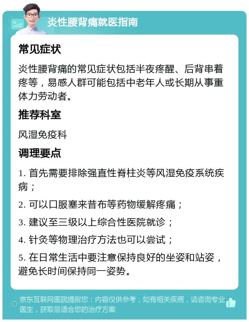 炎性腰背痛就医指南 常见症状 炎性腰背痛的常见症状包括半夜疼醒、后背串着疼等，易感人群可能包括中老年人或长期从事重体力劳动者。 推荐科室 风湿免疫科 调理要点 1. 首先需要排除强直性脊柱炎等风湿免疫系统疾病； 2. 可以口服塞来昔布等药物缓解疼痛； 3. 建议至三级以上综合性医院就诊； 4. 针灸等物理治疗方法也可以尝试； 5. 在日常生活中要注意保持良好的坐姿和站姿，避免长时间保持同一姿势。