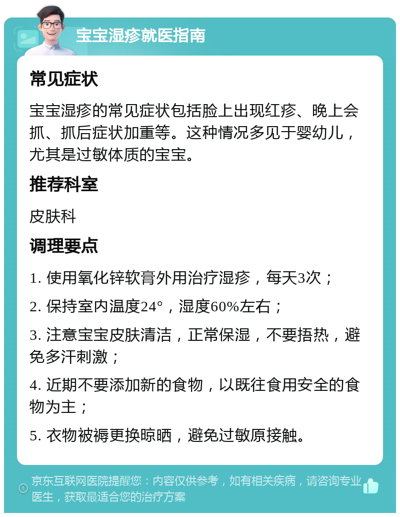 宝宝湿疹就医指南 常见症状 宝宝湿疹的常见症状包括脸上出现红疹、晚上会抓、抓后症状加重等。这种情况多见于婴幼儿，尤其是过敏体质的宝宝。 推荐科室 皮肤科 调理要点 1. 使用氧化锌软膏外用治疗湿疹，每天3次； 2. 保持室内温度24°，湿度60%左右； 3. 注意宝宝皮肤清洁，正常保湿，不要捂热，避免多汗刺激； 4. 近期不要添加新的食物，以既往食用安全的食物为主； 5. 衣物被褥更换晾晒，避免过敏原接触。