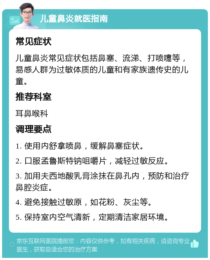 儿童鼻炎就医指南 常见症状 儿童鼻炎常见症状包括鼻塞、流涕、打喷嚏等，易感人群为过敏体质的儿童和有家族遗传史的儿童。 推荐科室 耳鼻喉科 调理要点 1. 使用内舒拿喷鼻，缓解鼻塞症状。 2. 口服孟鲁斯特钠咀嚼片，减轻过敏反应。 3. 加用夫西地酸乳膏涂抹在鼻孔内，预防和治疗鼻腔炎症。 4. 避免接触过敏原，如花粉、灰尘等。 5. 保持室内空气清新，定期清洁家居环境。