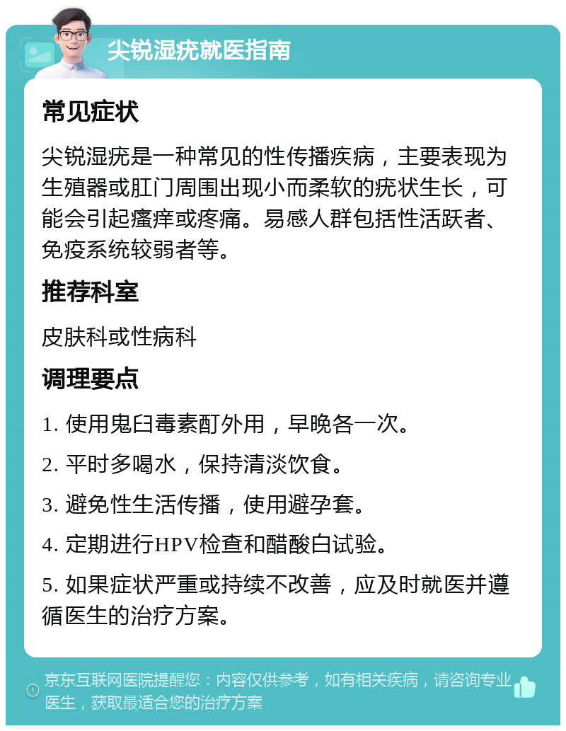 尖锐湿疣就医指南 常见症状 尖锐湿疣是一种常见的性传播疾病，主要表现为生殖器或肛门周围出现小而柔软的疣状生长，可能会引起瘙痒或疼痛。易感人群包括性活跃者、免疫系统较弱者等。 推荐科室 皮肤科或性病科 调理要点 1. 使用鬼臼毒素酊外用，早晚各一次。 2. 平时多喝水，保持清淡饮食。 3. 避免性生活传播，使用避孕套。 4. 定期进行HPV检查和醋酸白试验。 5. 如果症状严重或持续不改善，应及时就医并遵循医生的治疗方案。