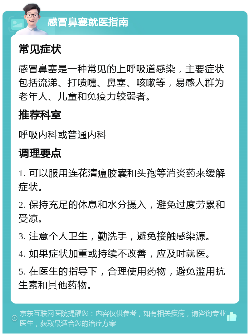 感冒鼻塞就医指南 常见症状 感冒鼻塞是一种常见的上呼吸道感染，主要症状包括流涕、打喷嚏、鼻塞、咳嗽等，易感人群为老年人、儿童和免疫力较弱者。 推荐科室 呼吸内科或普通内科 调理要点 1. 可以服用连花清瘟胶囊和头孢等消炎药来缓解症状。 2. 保持充足的休息和水分摄入，避免过度劳累和受凉。 3. 注意个人卫生，勤洗手，避免接触感染源。 4. 如果症状加重或持续不改善，应及时就医。 5. 在医生的指导下，合理使用药物，避免滥用抗生素和其他药物。