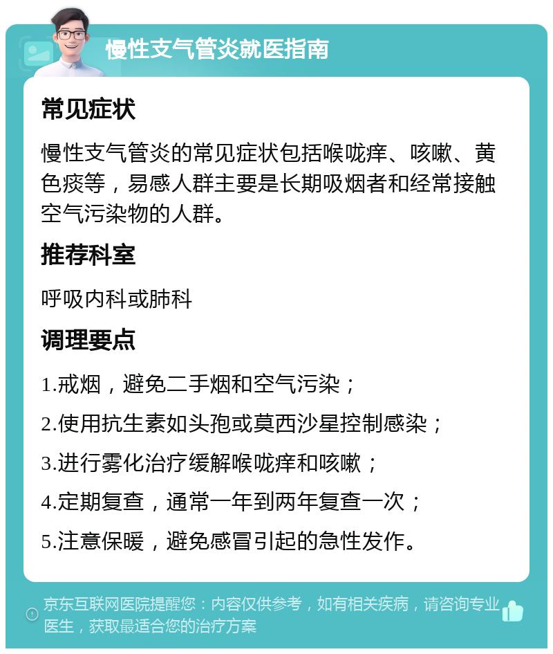 慢性支气管炎就医指南 常见症状 慢性支气管炎的常见症状包括喉咙痒、咳嗽、黄色痰等，易感人群主要是长期吸烟者和经常接触空气污染物的人群。 推荐科室 呼吸内科或肺科 调理要点 1.戒烟，避免二手烟和空气污染； 2.使用抗生素如头孢或莫西沙星控制感染； 3.进行雾化治疗缓解喉咙痒和咳嗽； 4.定期复查，通常一年到两年复查一次； 5.注意保暖，避免感冒引起的急性发作。