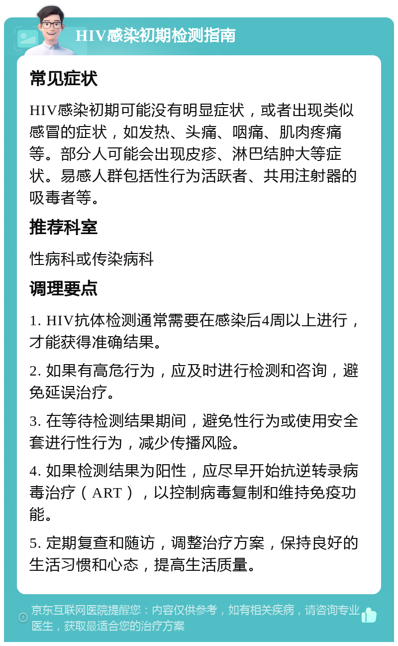 HIV感染初期检测指南 常见症状 HIV感染初期可能没有明显症状，或者出现类似感冒的症状，如发热、头痛、咽痛、肌肉疼痛等。部分人可能会出现皮疹、淋巴结肿大等症状。易感人群包括性行为活跃者、共用注射器的吸毒者等。 推荐科室 性病科或传染病科 调理要点 1. HIV抗体检测通常需要在感染后4周以上进行，才能获得准确结果。 2. 如果有高危行为，应及时进行检测和咨询，避免延误治疗。 3. 在等待检测结果期间，避免性行为或使用安全套进行性行为，减少传播风险。 4. 如果检测结果为阳性，应尽早开始抗逆转录病毒治疗（ART），以控制病毒复制和维持免疫功能。 5. 定期复查和随访，调整治疗方案，保持良好的生活习惯和心态，提高生活质量。