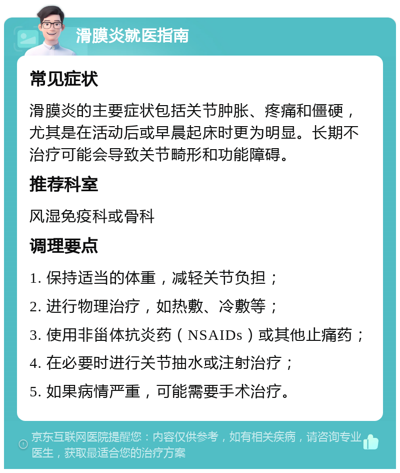 滑膜炎就医指南 常见症状 滑膜炎的主要症状包括关节肿胀、疼痛和僵硬，尤其是在活动后或早晨起床时更为明显。长期不治疗可能会导致关节畸形和功能障碍。 推荐科室 风湿免疫科或骨科 调理要点 1. 保持适当的体重，减轻关节负担； 2. 进行物理治疗，如热敷、冷敷等； 3. 使用非甾体抗炎药（NSAIDs）或其他止痛药； 4. 在必要时进行关节抽水或注射治疗； 5. 如果病情严重，可能需要手术治疗。