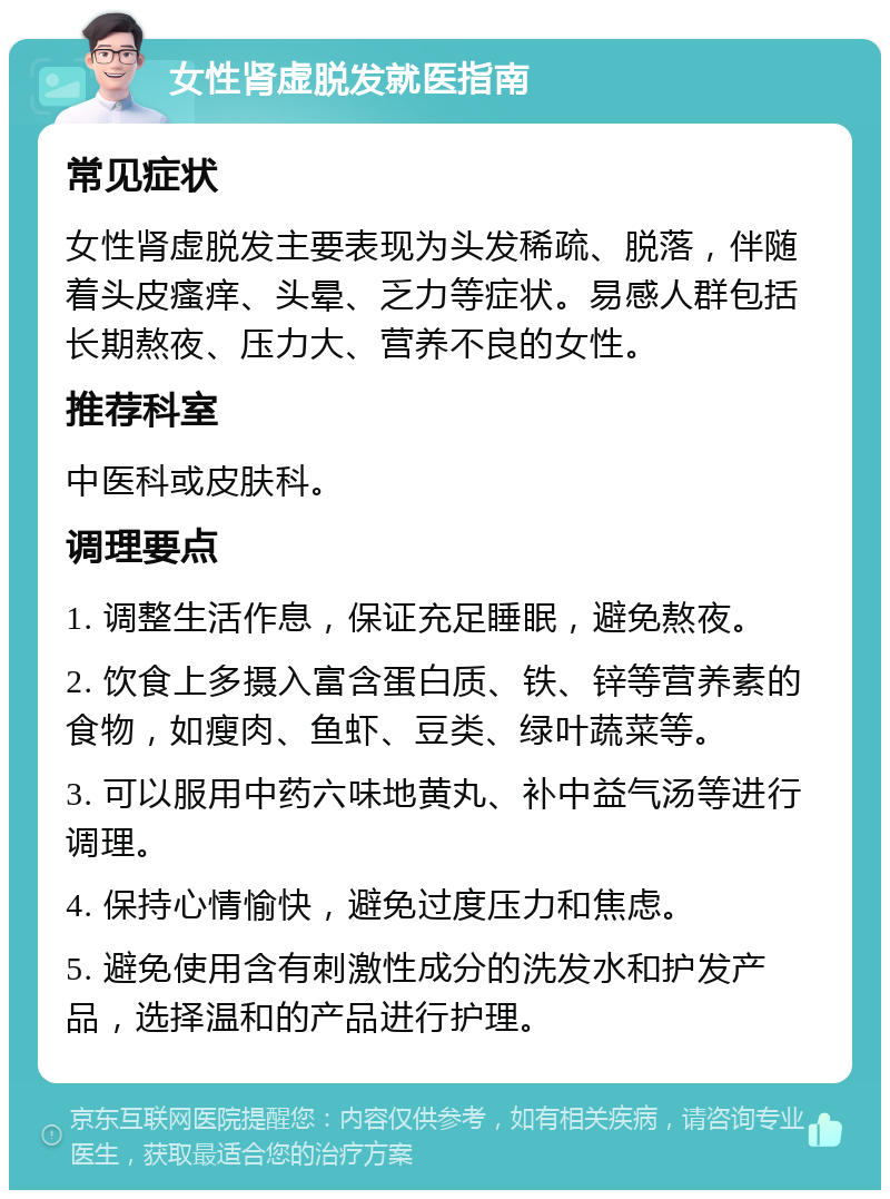 女性肾虚脱发就医指南 常见症状 女性肾虚脱发主要表现为头发稀疏、脱落，伴随着头皮瘙痒、头晕、乏力等症状。易感人群包括长期熬夜、压力大、营养不良的女性。 推荐科室 中医科或皮肤科。 调理要点 1. 调整生活作息，保证充足睡眠，避免熬夜。 2. 饮食上多摄入富含蛋白质、铁、锌等营养素的食物，如瘦肉、鱼虾、豆类、绿叶蔬菜等。 3. 可以服用中药六味地黄丸、补中益气汤等进行调理。 4. 保持心情愉快，避免过度压力和焦虑。 5. 避免使用含有刺激性成分的洗发水和护发产品，选择温和的产品进行护理。