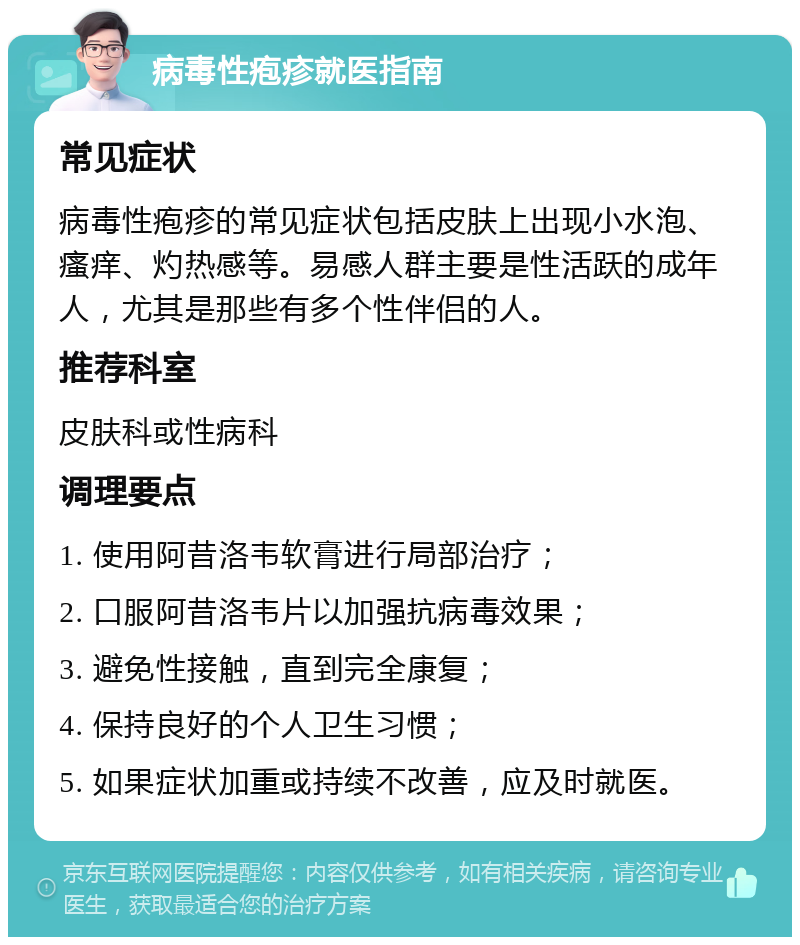 病毒性疱疹就医指南 常见症状 病毒性疱疹的常见症状包括皮肤上出现小水泡、瘙痒、灼热感等。易感人群主要是性活跃的成年人，尤其是那些有多个性伴侣的人。 推荐科室 皮肤科或性病科 调理要点 1. 使用阿昔洛韦软膏进行局部治疗； 2. 口服阿昔洛韦片以加强抗病毒效果； 3. 避免性接触，直到完全康复； 4. 保持良好的个人卫生习惯； 5. 如果症状加重或持续不改善，应及时就医。