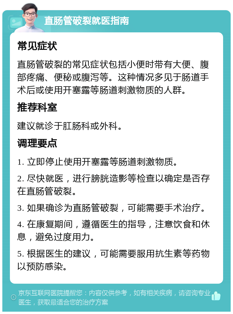 直肠管破裂就医指南 常见症状 直肠管破裂的常见症状包括小便时带有大便、腹部疼痛、便秘或腹泻等。这种情况多见于肠道手术后或使用开塞露等肠道刺激物质的人群。 推荐科室 建议就诊于肛肠科或外科。 调理要点 1. 立即停止使用开塞露等肠道刺激物质。 2. 尽快就医，进行膀胱造影等检查以确定是否存在直肠管破裂。 3. 如果确诊为直肠管破裂，可能需要手术治疗。 4. 在康复期间，遵循医生的指导，注意饮食和休息，避免过度用力。 5. 根据医生的建议，可能需要服用抗生素等药物以预防感染。