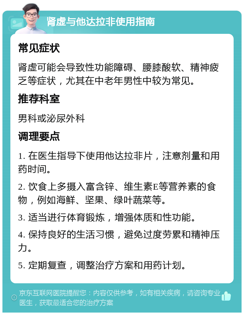 肾虚与他达拉非使用指南 常见症状 肾虚可能会导致性功能障碍、腰膝酸软、精神疲乏等症状，尤其在中老年男性中较为常见。 推荐科室 男科或泌尿外科 调理要点 1. 在医生指导下使用他达拉非片，注意剂量和用药时间。 2. 饮食上多摄入富含锌、维生素E等营养素的食物，例如海鲜、坚果、绿叶蔬菜等。 3. 适当进行体育锻炼，增强体质和性功能。 4. 保持良好的生活习惯，避免过度劳累和精神压力。 5. 定期复查，调整治疗方案和用药计划。