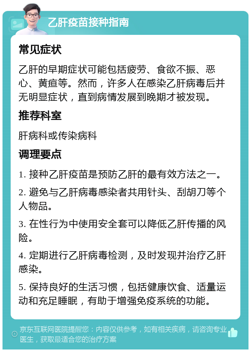 乙肝疫苗接种指南 常见症状 乙肝的早期症状可能包括疲劳、食欲不振、恶心、黄疸等。然而，许多人在感染乙肝病毒后并无明显症状，直到病情发展到晚期才被发现。 推荐科室 肝病科或传染病科 调理要点 1. 接种乙肝疫苗是预防乙肝的最有效方法之一。 2. 避免与乙肝病毒感染者共用针头、刮胡刀等个人物品。 3. 在性行为中使用安全套可以降低乙肝传播的风险。 4. 定期进行乙肝病毒检测，及时发现并治疗乙肝感染。 5. 保持良好的生活习惯，包括健康饮食、适量运动和充足睡眠，有助于增强免疫系统的功能。