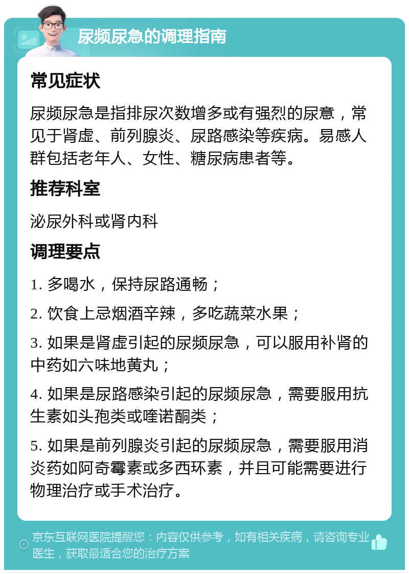 尿频尿急的调理指南 常见症状 尿频尿急是指排尿次数增多或有强烈的尿意，常见于肾虚、前列腺炎、尿路感染等疾病。易感人群包括老年人、女性、糖尿病患者等。 推荐科室 泌尿外科或肾内科 调理要点 1. 多喝水，保持尿路通畅； 2. 饮食上忌烟酒辛辣，多吃蔬菜水果； 3. 如果是肾虚引起的尿频尿急，可以服用补肾的中药如六味地黄丸； 4. 如果是尿路感染引起的尿频尿急，需要服用抗生素如头孢类或喹诺酮类； 5. 如果是前列腺炎引起的尿频尿急，需要服用消炎药如阿奇霉素或多西环素，并且可能需要进行物理治疗或手术治疗。