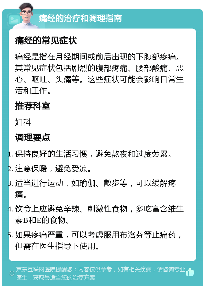 痛经的治疗和调理指南 痛经的常见症状 痛经是指在月经期间或前后出现的下腹部疼痛。其常见症状包括剧烈的腹部疼痛、腰部酸痛、恶心、呕吐、头痛等。这些症状可能会影响日常生活和工作。 推荐科室 妇科 调理要点 保持良好的生活习惯，避免熬夜和过度劳累。 注意保暖，避免受凉。 适当进行运动，如瑜伽、散步等，可以缓解疼痛。 饮食上应避免辛辣、刺激性食物，多吃富含维生素B和E的食物。 如果疼痛严重，可以考虑服用布洛芬等止痛药，但需在医生指导下使用。