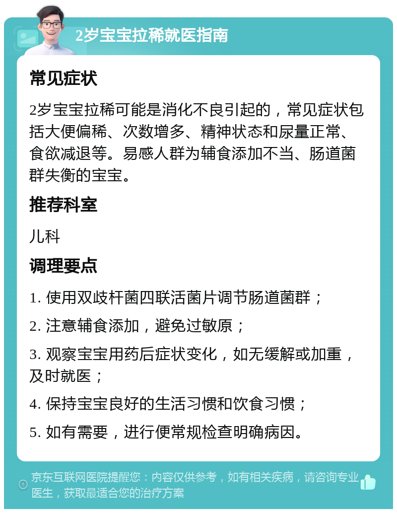 2岁宝宝拉稀就医指南 常见症状 2岁宝宝拉稀可能是消化不良引起的，常见症状包括大便偏稀、次数增多、精神状态和尿量正常、食欲减退等。易感人群为辅食添加不当、肠道菌群失衡的宝宝。 推荐科室 儿科 调理要点 1. 使用双歧杆菌四联活菌片调节肠道菌群； 2. 注意辅食添加，避免过敏原； 3. 观察宝宝用药后症状变化，如无缓解或加重，及时就医； 4. 保持宝宝良好的生活习惯和饮食习惯； 5. 如有需要，进行便常规检查明确病因。