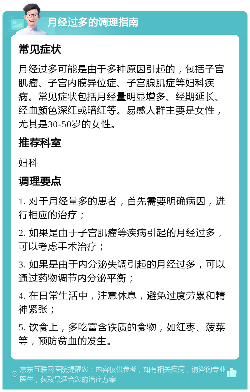 月经过多的调理指南 常见症状 月经过多可能是由于多种原因引起的，包括子宫肌瘤、子宫内膜异位症、子宫腺肌症等妇科疾病。常见症状包括月经量明显增多、经期延长、经血颜色深红或暗红等。易感人群主要是女性，尤其是30-50岁的女性。 推荐科室 妇科 调理要点 1. 对于月经量多的患者，首先需要明确病因，进行相应的治疗； 2. 如果是由于子宫肌瘤等疾病引起的月经过多，可以考虑手术治疗； 3. 如果是由于内分泌失调引起的月经过多，可以通过药物调节内分泌平衡； 4. 在日常生活中，注意休息，避免过度劳累和精神紧张； 5. 饮食上，多吃富含铁质的食物，如红枣、菠菜等，预防贫血的发生。