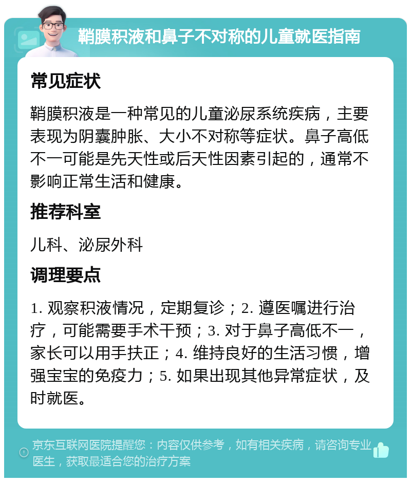 鞘膜积液和鼻子不对称的儿童就医指南 常见症状 鞘膜积液是一种常见的儿童泌尿系统疾病，主要表现为阴囊肿胀、大小不对称等症状。鼻子高低不一可能是先天性或后天性因素引起的，通常不影响正常生活和健康。 推荐科室 儿科、泌尿外科 调理要点 1. 观察积液情况，定期复诊；2. 遵医嘱进行治疗，可能需要手术干预；3. 对于鼻子高低不一，家长可以用手扶正；4. 维持良好的生活习惯，增强宝宝的免疫力；5. 如果出现其他异常症状，及时就医。