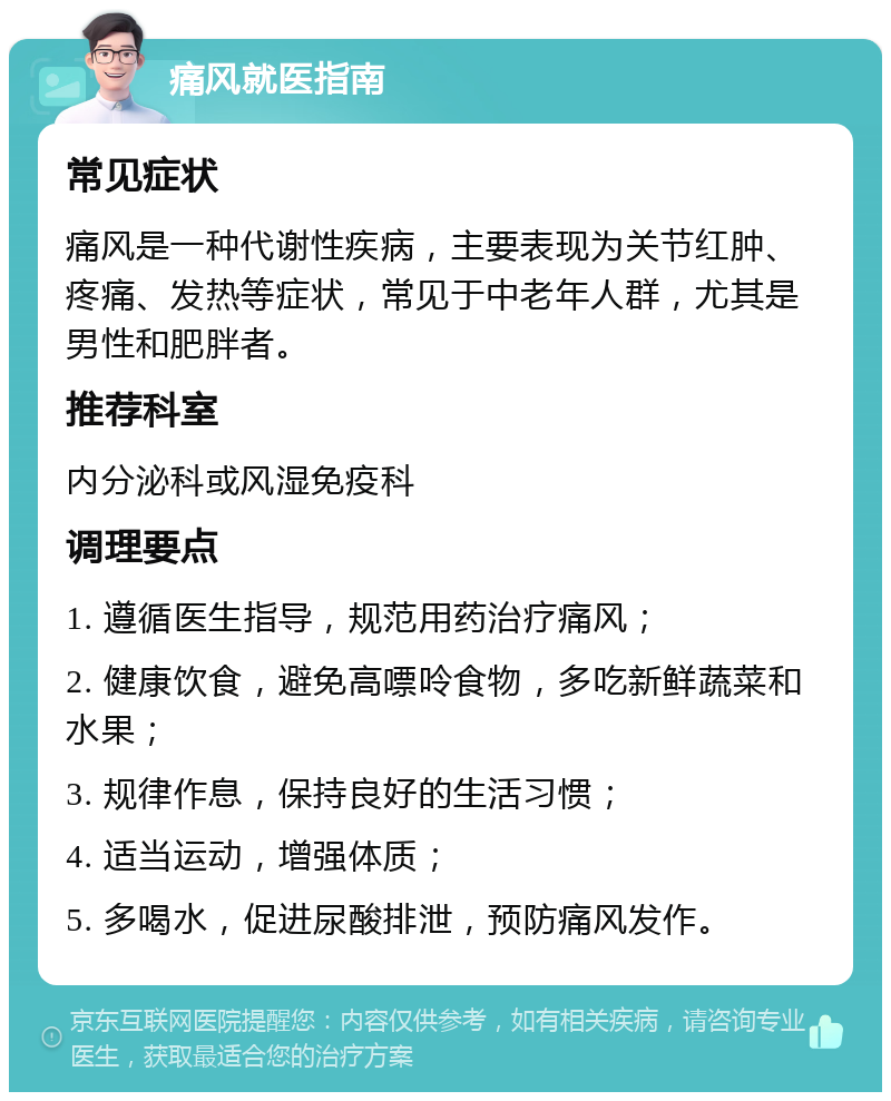 痛风就医指南 常见症状 痛风是一种代谢性疾病，主要表现为关节红肿、疼痛、发热等症状，常见于中老年人群，尤其是男性和肥胖者。 推荐科室 内分泌科或风湿免疫科 调理要点 1. 遵循医生指导，规范用药治疗痛风； 2. 健康饮食，避免高嘌呤食物，多吃新鲜蔬菜和水果； 3. 规律作息，保持良好的生活习惯； 4. 适当运动，增强体质； 5. 多喝水，促进尿酸排泄，预防痛风发作。