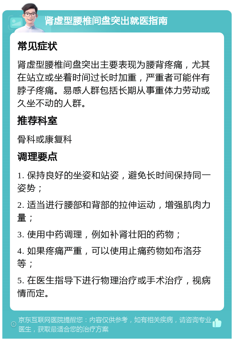 肾虚型腰椎间盘突出就医指南 常见症状 肾虚型腰椎间盘突出主要表现为腰背疼痛，尤其在站立或坐着时间过长时加重，严重者可能伴有脖子疼痛。易感人群包括长期从事重体力劳动或久坐不动的人群。 推荐科室 骨科或康复科 调理要点 1. 保持良好的坐姿和站姿，避免长时间保持同一姿势； 2. 适当进行腰部和背部的拉伸运动，增强肌肉力量； 3. 使用中药调理，例如补肾壮阳的药物； 4. 如果疼痛严重，可以使用止痛药物如布洛芬等； 5. 在医生指导下进行物理治疗或手术治疗，视病情而定。