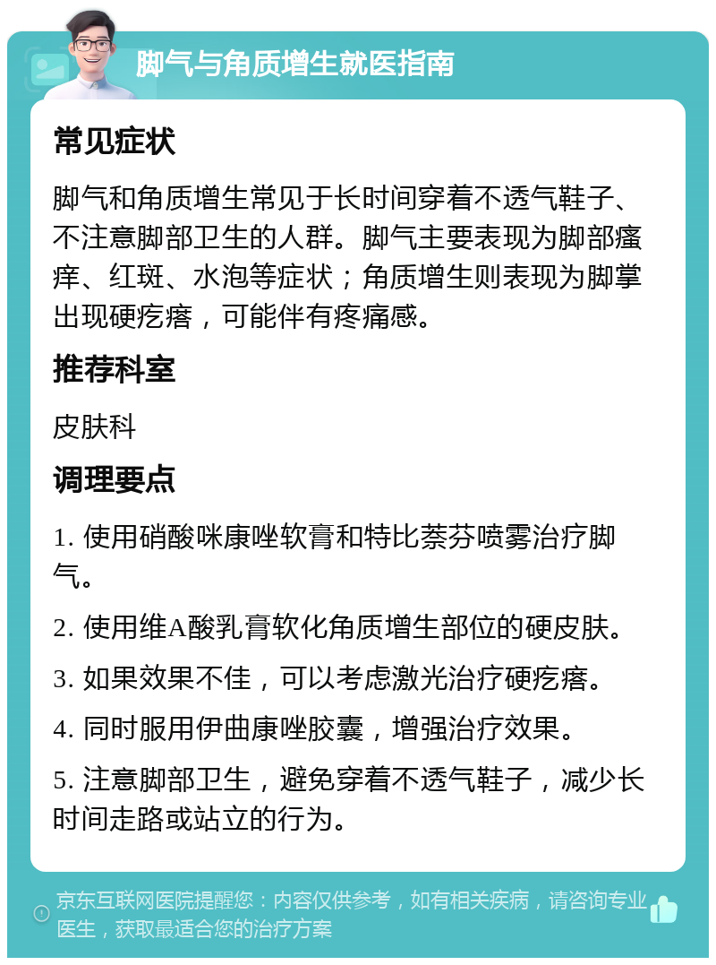 脚气与角质增生就医指南 常见症状 脚气和角质增生常见于长时间穿着不透气鞋子、不注意脚部卫生的人群。脚气主要表现为脚部瘙痒、红斑、水泡等症状；角质增生则表现为脚掌出现硬疙瘩，可能伴有疼痛感。 推荐科室 皮肤科 调理要点 1. 使用硝酸咪康唑软膏和特比萘芬喷雾治疗脚气。 2. 使用维A酸乳膏软化角质增生部位的硬皮肤。 3. 如果效果不佳，可以考虑激光治疗硬疙瘩。 4. 同时服用伊曲康唑胶囊，增强治疗效果。 5. 注意脚部卫生，避免穿着不透气鞋子，减少长时间走路或站立的行为。