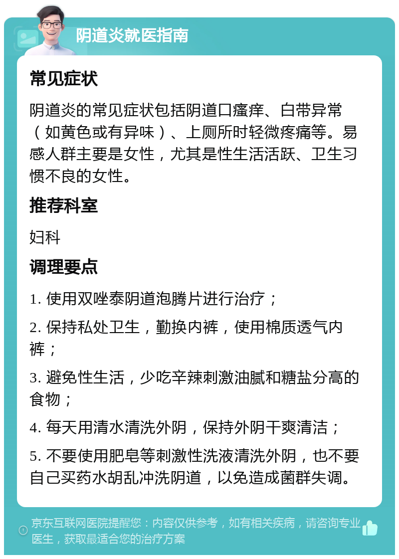 阴道炎就医指南 常见症状 阴道炎的常见症状包括阴道口瘙痒、白带异常（如黄色或有异味）、上厕所时轻微疼痛等。易感人群主要是女性，尤其是性生活活跃、卫生习惯不良的女性。 推荐科室 妇科 调理要点 1. 使用双唑泰阴道泡腾片进行治疗； 2. 保持私处卫生，勤换内裤，使用棉质透气内裤； 3. 避免性生活，少吃辛辣刺激油腻和糖盐分高的食物； 4. 每天用清水清洗外阴，保持外阴干爽清洁； 5. 不要使用肥皂等刺激性洗液清洗外阴，也不要自己买药水胡乱冲洗阴道，以免造成菌群失调。