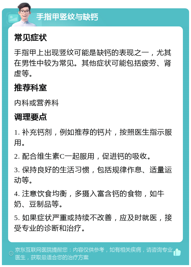 手指甲竖纹与缺钙 常见症状 手指甲上出现竖纹可能是缺钙的表现之一，尤其在男性中较为常见。其他症状可能包括疲劳、肾虚等。 推荐科室 内科或营养科 调理要点 1. 补充钙剂，例如推荐的钙片，按照医生指示服用。 2. 配合维生素C一起服用，促进钙的吸收。 3. 保持良好的生活习惯，包括规律作息、适量运动等。 4. 注意饮食均衡，多摄入富含钙的食物，如牛奶、豆制品等。 5. 如果症状严重或持续不改善，应及时就医，接受专业的诊断和治疗。