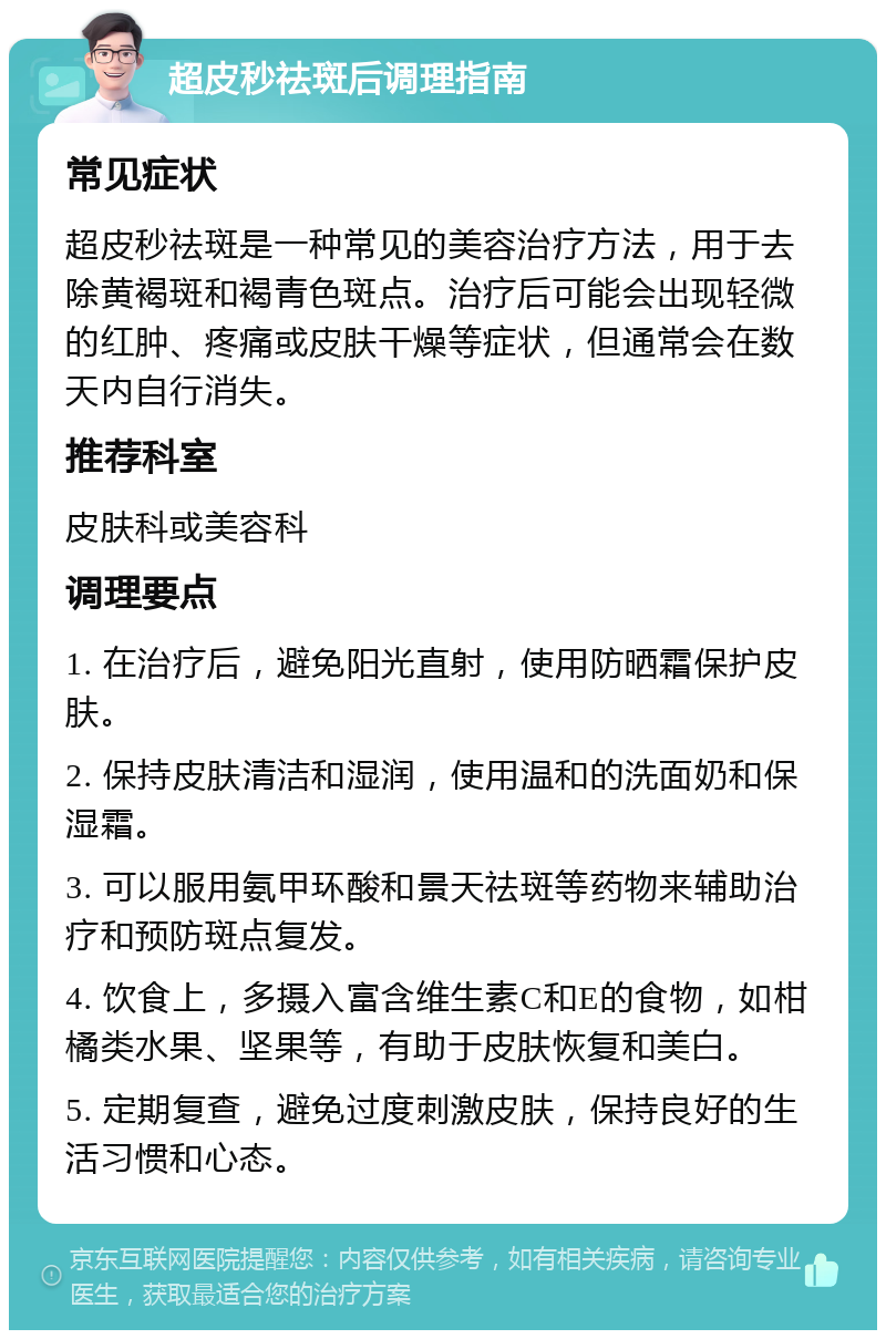 超皮秒祛斑后调理指南 常见症状 超皮秒祛斑是一种常见的美容治疗方法，用于去除黄褐斑和褐青色斑点。治疗后可能会出现轻微的红肿、疼痛或皮肤干燥等症状，但通常会在数天内自行消失。 推荐科室 皮肤科或美容科 调理要点 1. 在治疗后，避免阳光直射，使用防晒霜保护皮肤。 2. 保持皮肤清洁和湿润，使用温和的洗面奶和保湿霜。 3. 可以服用氨甲环酸和景天祛斑等药物来辅助治疗和预防斑点复发。 4. 饮食上，多摄入富含维生素C和E的食物，如柑橘类水果、坚果等，有助于皮肤恢复和美白。 5. 定期复查，避免过度刺激皮肤，保持良好的生活习惯和心态。