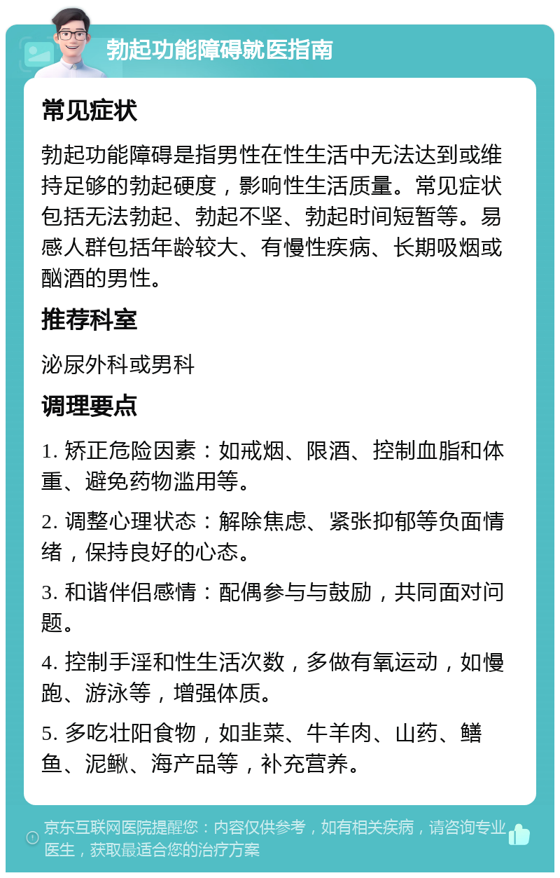 勃起功能障碍就医指南 常见症状 勃起功能障碍是指男性在性生活中无法达到或维持足够的勃起硬度，影响性生活质量。常见症状包括无法勃起、勃起不坚、勃起时间短暂等。易感人群包括年龄较大、有慢性疾病、长期吸烟或酗酒的男性。 推荐科室 泌尿外科或男科 调理要点 1. 矫正危险因素：如戒烟、限酒、控制血脂和体重、避免药物滥用等。 2. 调整心理状态：解除焦虑、紧张抑郁等负面情绪，保持良好的心态。 3. 和谐伴侣感情：配偶参与与鼓励，共同面对问题。 4. 控制手淫和性生活次数，多做有氧运动，如慢跑、游泳等，增强体质。 5. 多吃壮阳食物，如韭菜、牛羊肉、山药、鳝鱼、泥鳅、海产品等，补充营养。