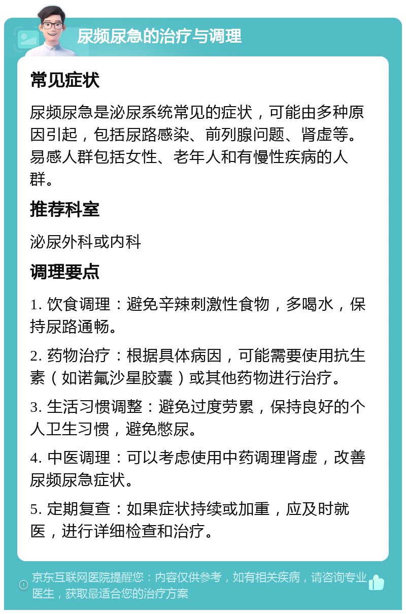 尿频尿急的治疗与调理 常见症状 尿频尿急是泌尿系统常见的症状，可能由多种原因引起，包括尿路感染、前列腺问题、肾虚等。易感人群包括女性、老年人和有慢性疾病的人群。 推荐科室 泌尿外科或内科 调理要点 1. 饮食调理：避免辛辣刺激性食物，多喝水，保持尿路通畅。 2. 药物治疗：根据具体病因，可能需要使用抗生素（如诺氟沙星胶囊）或其他药物进行治疗。 3. 生活习惯调整：避免过度劳累，保持良好的个人卫生习惯，避免憋尿。 4. 中医调理：可以考虑使用中药调理肾虚，改善尿频尿急症状。 5. 定期复查：如果症状持续或加重，应及时就医，进行详细检查和治疗。