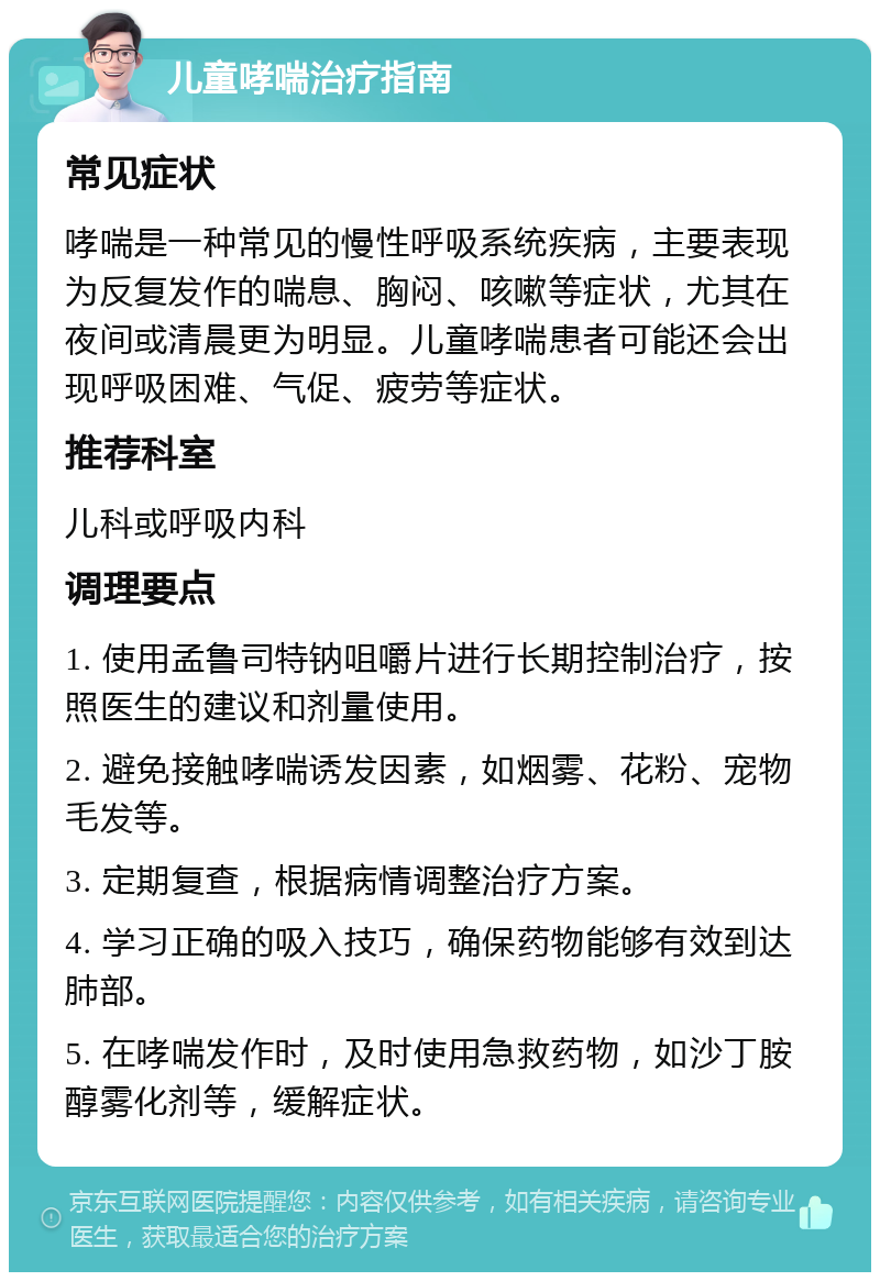 儿童哮喘治疗指南 常见症状 哮喘是一种常见的慢性呼吸系统疾病，主要表现为反复发作的喘息、胸闷、咳嗽等症状，尤其在夜间或清晨更为明显。儿童哮喘患者可能还会出现呼吸困难、气促、疲劳等症状。 推荐科室 儿科或呼吸内科 调理要点 1. 使用孟鲁司特钠咀嚼片进行长期控制治疗，按照医生的建议和剂量使用。 2. 避免接触哮喘诱发因素，如烟雾、花粉、宠物毛发等。 3. 定期复查，根据病情调整治疗方案。 4. 学习正确的吸入技巧，确保药物能够有效到达肺部。 5. 在哮喘发作时，及时使用急救药物，如沙丁胺醇雾化剂等，缓解症状。