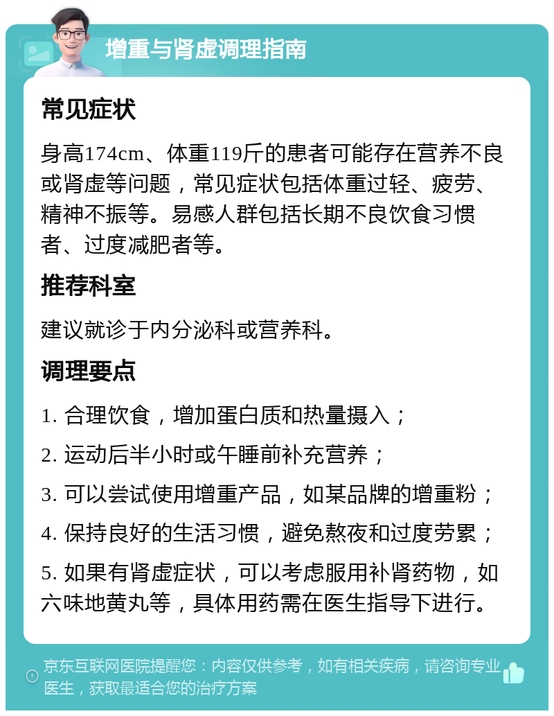 增重与肾虚调理指南 常见症状 身高174cm、体重119斤的患者可能存在营养不良或肾虚等问题，常见症状包括体重过轻、疲劳、精神不振等。易感人群包括长期不良饮食习惯者、过度减肥者等。 推荐科室 建议就诊于内分泌科或营养科。 调理要点 1. 合理饮食，增加蛋白质和热量摄入； 2. 运动后半小时或午睡前补充营养； 3. 可以尝试使用增重产品，如某品牌的增重粉； 4. 保持良好的生活习惯，避免熬夜和过度劳累； 5. 如果有肾虚症状，可以考虑服用补肾药物，如六味地黄丸等，具体用药需在医生指导下进行。